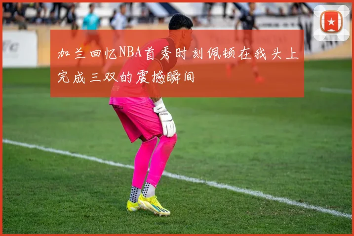 加兰回忆NBA首秀时刻佩顿在我头上完成三双的震撼瞬间