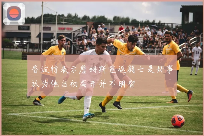 香波特表示詹姆斯重返骑士是好事认为他当初离开并不明智