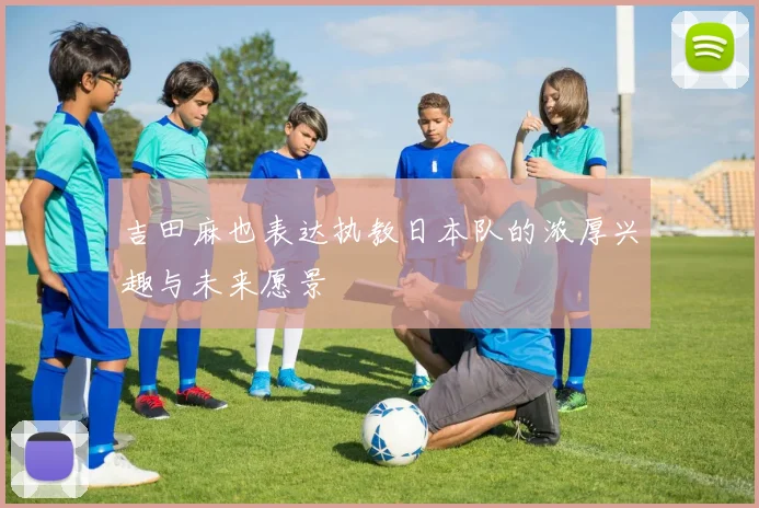 吉田麻也表达执教日本队的浓厚兴趣与未来愿景
