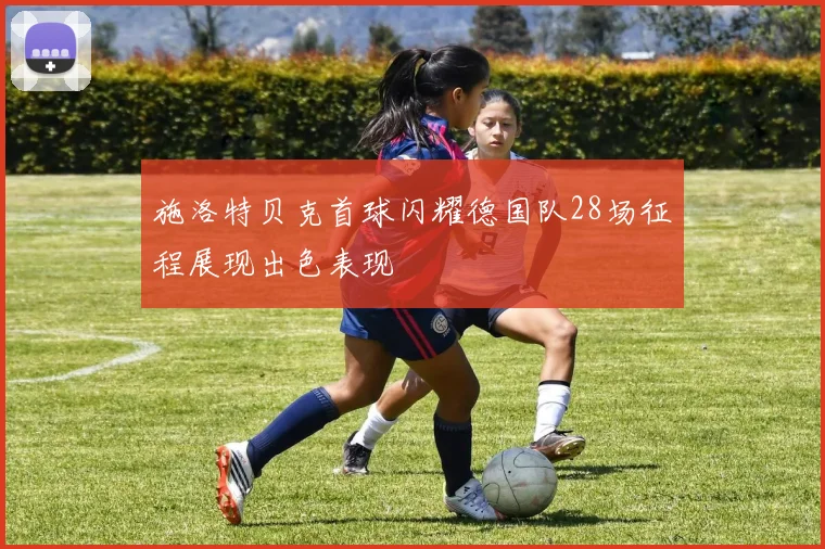 施洛特贝克首球闪耀德国队28场征程展现出色表现