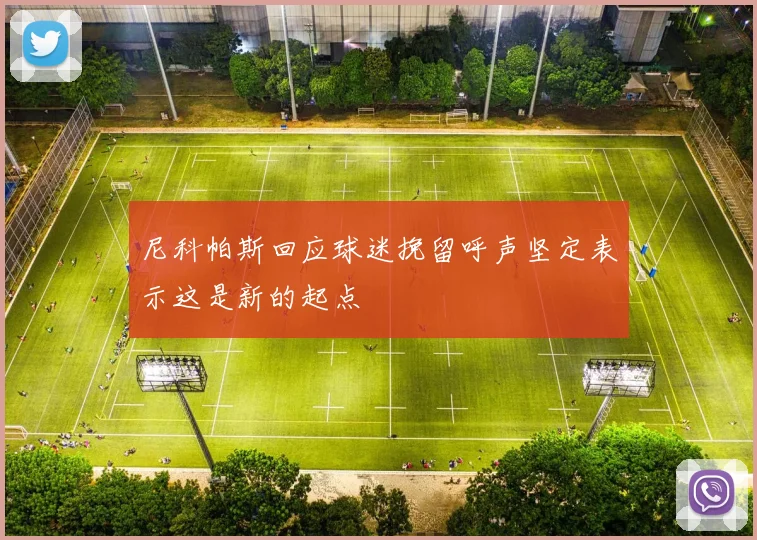 尼科帕斯回应球迷挽留呼声坚定表示这是新的起点