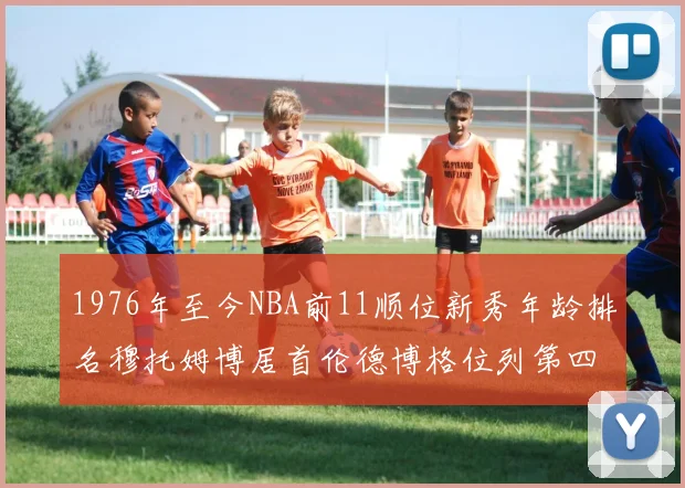 1976年至今NBA前11顺位新秀年龄排名穆托姆博居首伦德博格位列第四