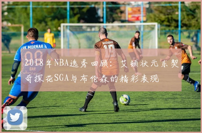 2018年NBA选秀回顾：艾顿状元东契奇探花SGA与布伦森的精彩表现