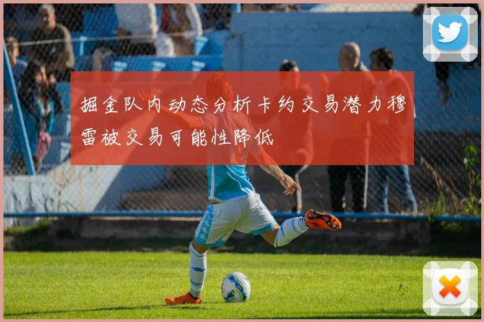 掘金队内动态分析卡约交易潜力穆雷被交易可能性降低