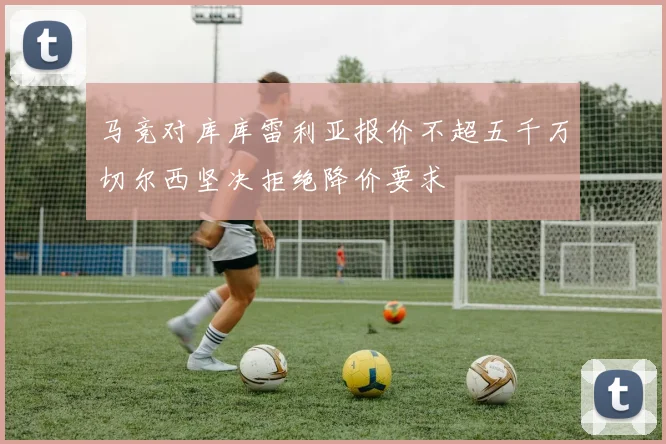 马竞对库库雷利亚报价不超五千万切尔西坚决拒绝降价要求