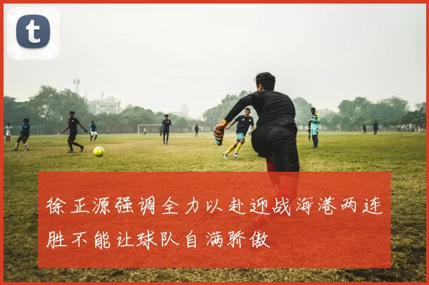 徐正源强调全力以赴迎战海港两连胜不能让球队自满骄傲