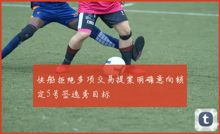 快船拒绝多项交易提案明确意向锁定5号签选秀目标
